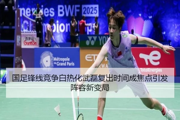 国足锋线竞争白热化武磊复出时间成焦点引发阵容新变局