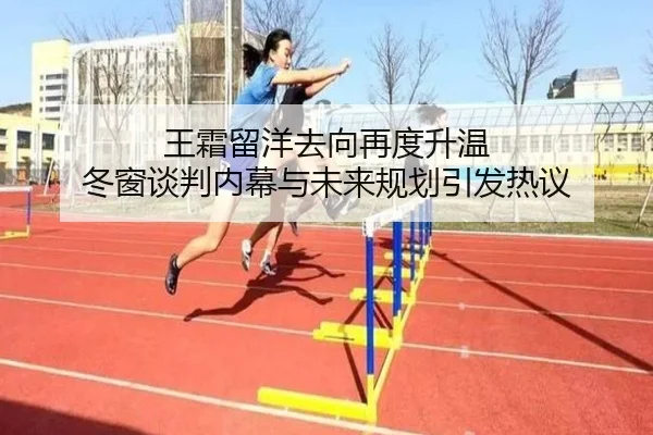 王霜留洋去向再度升温 冬窗谈判内幕与未来规划引发热议