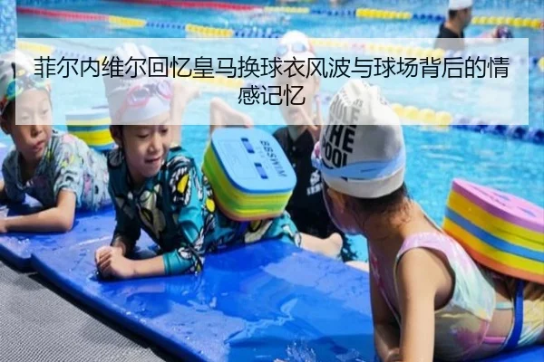 菲尔内维尔回忆皇马换球衣风波与球场背后的情感记忆
