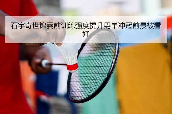 石宇奇世锦赛前训练强度提升男单冲冠前景被看好