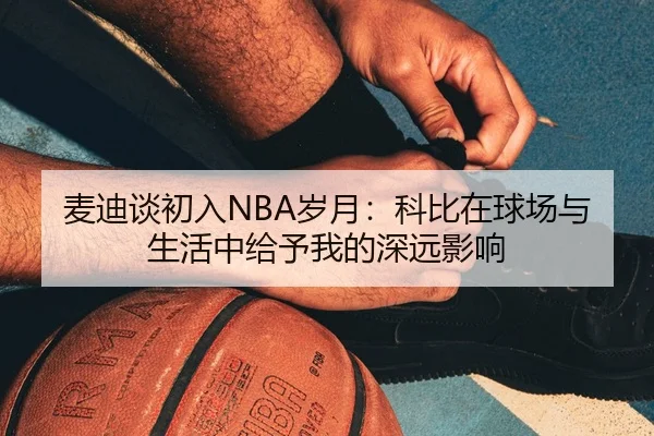 麦迪谈初入NBA岁月：科比在球场与生活中给予我的深远影响